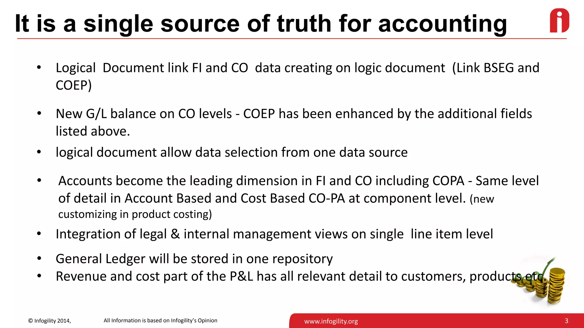 3© Infogility 2014, www.infogility.org
It is a single source of truth for accounting
• Logical Document link FI and CO data creating on logic document (Link BSEG and
COEP)
• New G/L balance on CO levels - COEP has been enhanced by the additional fields
listed above.
• logical document allow data selection from one data source
• Accounts become the leading dimension in FI and CO including COPA - Same level
of detail in Account Based and Cost Based CO-PA at component level. (new
customizing in product costing)
• Integration of legal & internal management views on single line item level
• General Ledger will be stored in one repository
• Revenue and cost part of the P&L has all relevant detail to customers, products etc.
All Information is based on Infogility’s Opinion
 