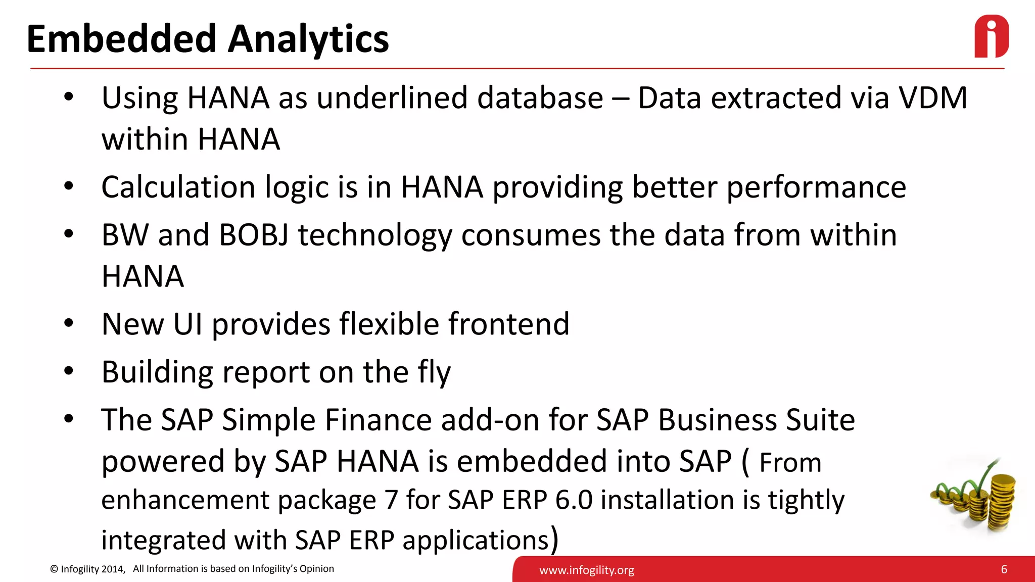 6© Infogility 2014, www.infogility.org
Embedded Analytics
• Using HANA as underlined database – Data extracted via VDM
within HANA
• Calculation logic is in HANA providing better performance
• BW and BOBJ technology consumes the data from within
HANA
• New UI provides flexible frontend
• Building report on the fly
• The SAP Simple Finance add-on for SAP Business Suite
powered by SAP HANA is embedded into SAP ( From
enhancement package 7 for SAP ERP 6.0 installation is tightly
integrated with SAP ERP applications)
All Information is based on Infogility’s Opinion
 