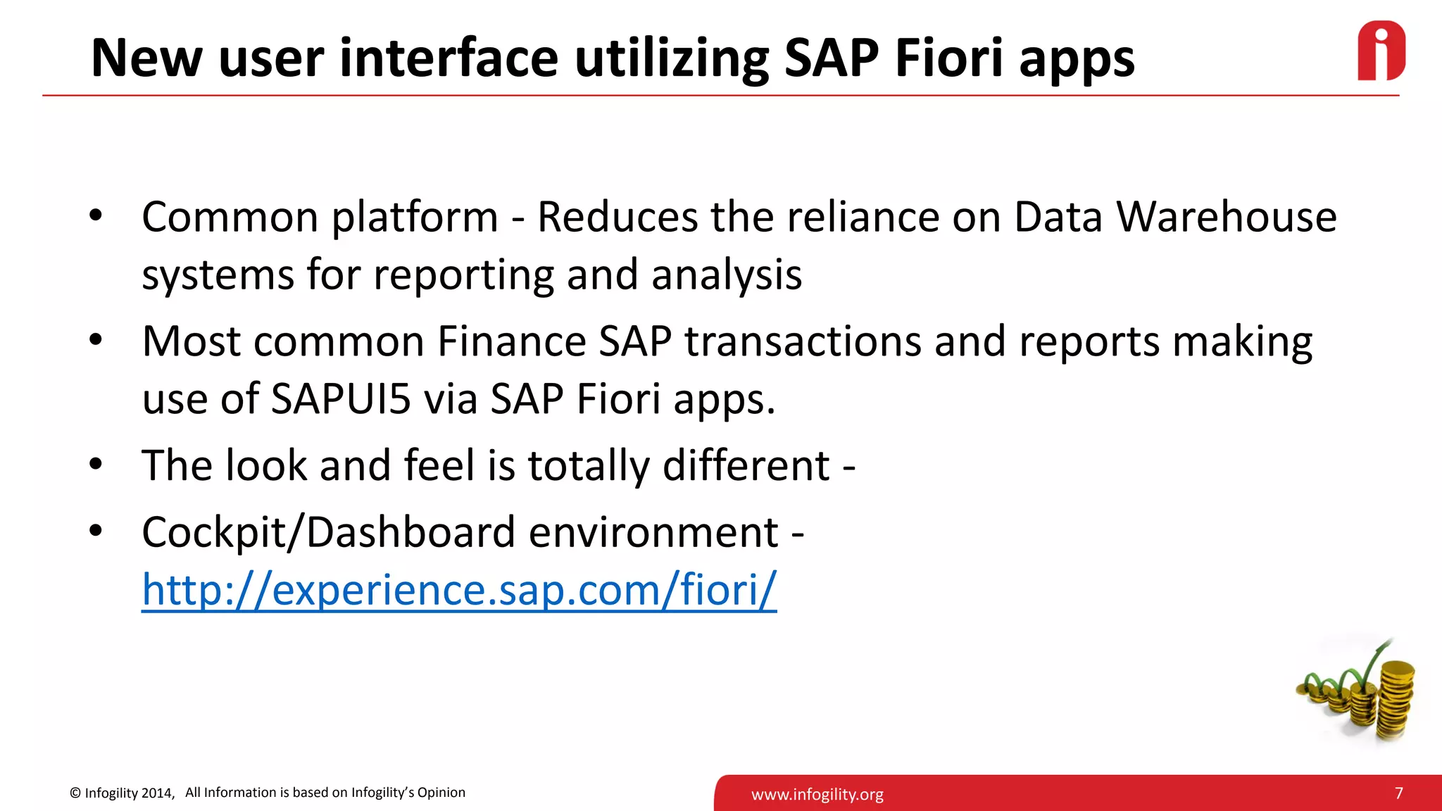 7© Infogility 2014, www.infogility.org
New user interface utilizing SAP Fiori apps
• Common platform - Reduces the reliance on Data Warehouse
systems for reporting and analysis
• Most common Finance SAP transactions and reports making
use of SAPUI5 via SAP Fiori apps.
• The look and feel is totally different -
• Cockpit/Dashboard environment -
http://experience.sap.com/fiori/
All Information is based on Infogility’s Opinion
 