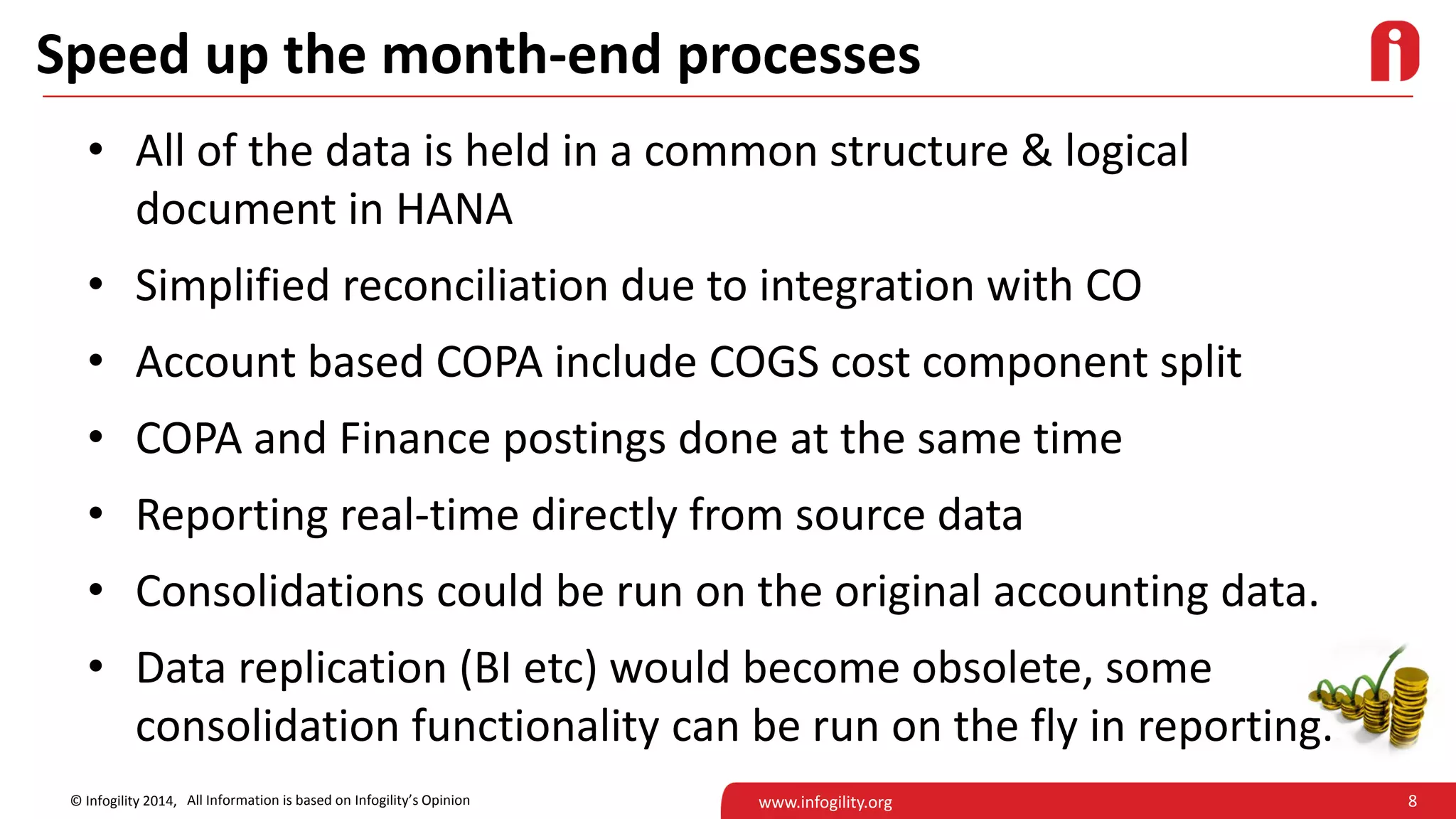 8© Infogility 2014, www.infogility.org
Speed up the month-end processes
• All of the data is held in a common structure & logical
document in HANA
• Simplified reconciliation due to integration with CO
• Account based COPA include COGS cost component split
• COPA and Finance postings done at the same time
• Reporting real-time directly from source data
• Consolidations could be run on the original accounting data.
• Data replication (BI etc) would become obsolete, some
consolidation functionality can be run on the fly in reporting.
All Information is based on Infogility’s Opinion
 