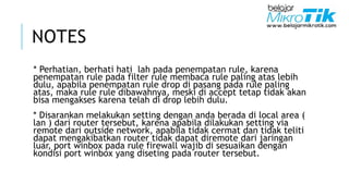NOTES
* Perhatian, berhati hati lah pada penempatan rule, karena
penempatan rule pada filter rule membaca rule paling atas lebih
dulu, apabila penempatan rule drop di pasang pada rule paling
atas, maka rule rule dibawahnya, meski di accept tetap tidak akan
bisa mengakses karena telah di drop lebih dulu.
* Disarankan melakukan setting dengan anda berada di local area (
lan ) dari router tersebut, karena apabila dilakukan setting via
remote dari outside network, apabila tidak cermat dan tidak teliti
dapat mengakibatkan router tidak dapat diremote dari jaringan
luar, port winbox pada rule firewall wajib di sesuaikan dengan
kondisi port winbox yang diseting pada router tersebut.
 
