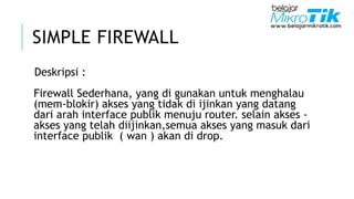 SIMPLE FIREWALL
Deskripsi :
Firewall Sederhana, yang di gunakan untuk menghalau
(mem-blokir) akses yang tidak di ijinkan yang datang
dari arah interface publik menuju router. selain akses -
akses yang telah diijinkan,semua akses yang masuk dari
interface publik ( wan ) akan di drop.
 