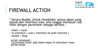FIREWALL ACTION
* Secara Mudah, Untuk memblokir semua akses yang
masuk dari interface wan, kita tinggal membuat rule
filter dengan parameter sebagai berikut :
 chain = input
 in-interface = wan ( interface ke arah internet )
 action = drop
script command :
/ip firewall filter add chain=input in-interface=*wan
action=drop
 
