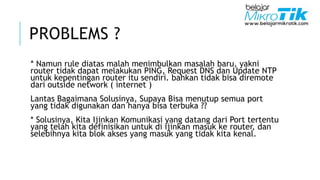 PROBLEMS ?
* Namun rule diatas malah menimbulkan masalah baru, yakni
router tidak dapat melakukan PING, Request DNS dan Update NTP
untuk kepentingan router itu sendiri. bahkan tidak bisa diremote
dari outside network ( internet )
Lantas Bagaimana Solusinya, Supaya Bisa menutup semua port
yang tidak digunakan dan hanya bisa terbuka ??
* Solusinya, Kita Ijinkan Komunikasi yang datang dari Port tertentu
yang telah kita definisikan untuk di ijinkan masuk ke router, dan
selebihnya kita blok akses yang masuk yang tidak kita kenal.
 