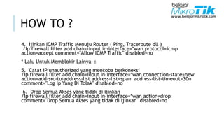 HOW TO ?
4. Ijinkan ICMP Traffic Menuju Router ( Ping, Traceroute dll )
/Ip firewall filter add chain=input in-interface=*wan protocol=icmp
action=accept comment="Allow ICMP Traffic" disabled=no
* Lalu Untuk Memblokir Lainya :
5. Catat IP unauthorized yang mencoba berkoneksi
/Ip firewall filter add chain=input in-interface=*wan connection-state=new
action=add-src-to-address-list address-list=spam address-list-timeout=30m
comment="Log Ip Yang Di Tolak" disabled=no
6. Drop Semua Akses yang tidak di ijinkan
/Ip firewall filter add chain=input in-interface=*wan action=drop
comment="Drop Semua Akses yang tidak di ijinkan" disabled=no
 