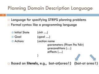 Planning Domain Description Language
12


        Language for specifying STRIPS planning problems
        Formal syntax like a programming language

          Initial State   (:init …)
          Goal            (:goal …)
          Actions         (:action name
                                    :parameters (?from ?to ?dir)
                                    :preconditions (…)
                                    :effects (…)
                           )

        Based on literals, e.g., bot-at(area1) (bot-at area1)
 