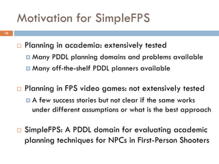 Motivation for SimpleFPS
16


        Planning in academia: extensively tested
          Many PDDL planning domains and problems available
          Many off-the-shelf PDDL planners available


        Planning in FPS video games: not extensively tested
         A  few success stories but not clear if the same works
           under different assumptions or what is the best approach

        SimpleFPS: A PDDL domain for evaluating academic
         planning techniques for NPCs in First-Person Shooters
 