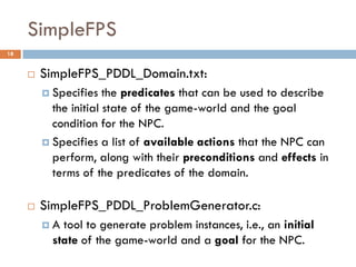 SimpleFPS
18


        SimpleFPS_PDDL_Domain.txt:
          Specifies   the predicates that can be used to describe
           the initial state of the game-world and the goal
           condition for the NPC.
          Specifies a list of available actions that the NPC can
           perform, along with their preconditions and effects in
           terms of the predicates of the domain.

        SimpleFPS_PDDL_ProblemGenerator.c:
         A  tool to generate problem instances, i.e., an initial
           state of the game-world and a goal for the NPC.
 