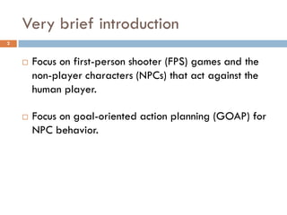 Very brief introduction
2



       Focus on first-person shooter (FPS) games and the
        non-player characters (NPCs) that act against the
        human player.

       Focus on goal-oriented action planning (GOAP) for
        NPC behavior.
 
