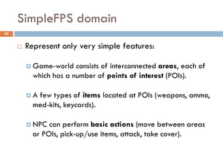 SimpleFPS domain
20


        Represent only very simple features:

          Game-world   consists of interconnected areas, each of
           which has a number of points of interest (POIs).

         A few types of items located at POIs (weapons, ammo,
           med-kits, keycards).

          NPC  can perform basic actions (move between areas
           or POIs, pick-up/use items, attack, take cover).
 