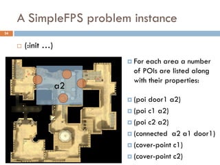 A SimpleFPS problem instance
24


        (:init …)
                           For each area a number
                            of POIs are listed along
                            with their properties:
                     a2
                           (poi door1 a2)
                           (poi c1 a2)

                           (poi c2 a2)

                           (connected a2 a1 door1)

                           (cover-point c1)

                           (cover-point c2)
 
