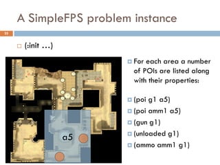 A SimpleFPS problem instance
25


        (:init …)
                           For each area a number
                            of POIs are listed along
                            with their properties:

                           (poi g1 a5)
                           (poi amm1 a5)

                           (gun g1)

                           (unloaded g1)
                     a5
                           (ammo amm1 g1)
 