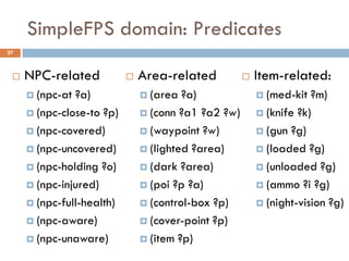 SimpleFPS domain: Predicates
27



    NPC-related              Area-related             Item-related:
      (npc-at ?a)              (area  ?a)               (med-kit  ?m)
      (npc-close-to ?p)        (conn ?a1 ?a2 ?w)        (knife ?k)

      (npc-covered)            (waypoint ?w)            (gun ?g)

      (npc-uncovered)          (lighted ?area)          (loaded ?g)

      (npc-holding ?o)         (dark ?area)             (unloaded ?g)

      (npc-injured)            (poi ?p ?a)              (ammo ?i ?g)

      (npc-full-health)        (control-box ?p)         (night-vision ?g)

      (npc-aware)              (cover-point ?p)

      (npc-unaware)            (item ?p)
 