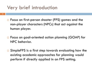 Very brief introduction
3



       Focus on first-person shooter (FPS) games and the
        non-player characters (NPCs) that act against the
        human player.

       Focus on goal-oriented action planning (GOAP) for
        NPC behavior.

       SimpleFPS is a first step towards evaluating how the
        existing academic approaches for planning would
        perform if directly applied in an FPS setting.
 