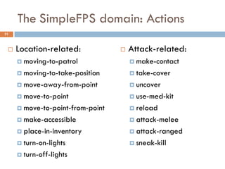 The SimpleFPS domain: Actions
31



    Location-related:               Attack-related:
      moving-to-patrol                make-contact

      moving-to-take-position         take-cover

      move-away-from-point            uncover

      move-to-point                   use-med-kit

      move-to-point-from-point        reload

      make-accessible                 attack-melee

      place-in-inventory              attack-ranged

      turn-on-lights                  sneak-kill

      turn-off-lights
 