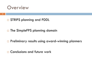 Overview
4



       STRIPS planning and PDDL

       The SimpleFPS planning domain

       Preliminary results using award-winning planners

       Conclusions and future work
 