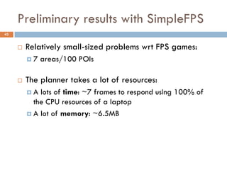 Preliminary results with SimpleFPS
43


        Relatively small-sized problems wrt FPS games:
         7   areas/100 POIs

        The planner takes a lot of resources:
         A  lots of time: ~7 frames to respond using 100% of
           the CPU resources of a laptop
          A lot of memory: ~6.5MB
 