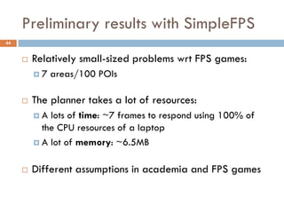 Preliminary results with SimpleFPS
44


        Relatively small-sized problems wrt FPS games:
         7   areas/100 POIs

        The planner takes a lot of resources:
         A  lots of time: ~7 frames to respond using 100% of
           the CPU resources of a laptop
          A lot of memory: ~6.5MB


        Different assumptions in academia and FPS games
 