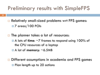 Preliminary results with SimpleFPS
45


        Relatively small-sized problems wrt FPS games:
         7   areas/100 POIs

        The planner takes a lot of resources:
         A  lots of time: ~7 frames to respond using 100% of
           the CPU resources of a laptop
          A lot of memory: ~6.5MB


        Different assumptions in academia and FPS games
          Plan   length up to 20 actions
 
