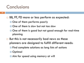 Conclusions
47


        BB, FF, FD more or less perform as expected:
          One of them performs poorly
          One of them is slow but not too slow

          One of them is good but not good enough for real-time
           planning
        But this is not necessarily bad news as these
         planners are designed to fulfill different needs:
          Find complete solutions as long lists of actions
          Optimal

          Aim for speed using memory at will
 