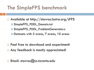 The SimpleFPS benchmark
49


        Available at http://stavros.lostre.org/sFPS
          SimpleFPS_PDDL_Domain.txt

          SimpleFPS_PDDL_ProblemGenerator.c

          Datasets   with 5 areas, 7 areas, 10 areas


        Feel free to download and experiment!
        Any feedback is mostly appreciated!

        Email: stavros@cs.toronto.edu
 