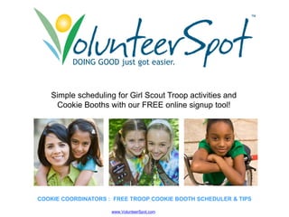 ™




          DOING GOOD just got easier
                              easier.



   Simple h d li for Girl Scout T
   Si l scheduling f Gi l S    t Troop activities and
                                          ti iti    d
    Cookie Booths with our FREE online signup tool!




COOKIE COORDINATORS : FREE TROOP COOKIE BOOTH SCHEDULER & TIPS

                     www.VolunteerSpot.com
 