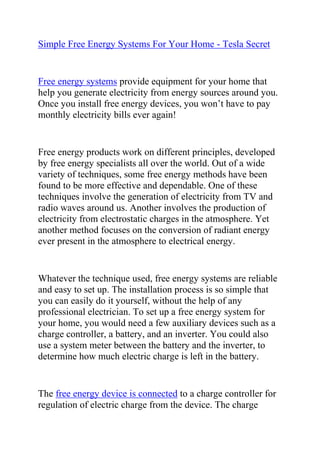  HYPERLINK quot;
http://www.articlesbase.com/diy-articles/simple-free-energy-systems-for-your-home-tesla-secret-3845977.htmlquot;
 Simple Free Energy Systems For Your Home - Tesla Secret<br />Free energy systems provide equipment for your home that help you generate electricity from energy sources around you. Once you install free energy devices, you won’t have to pay monthly electricity bills ever again!<br />Free energy products work on different principles, developed by free energy specialists all over the world. Out of a wide variety of techniques, some free energy methods have been found to be more effective and dependable. One of these techniques involve the generation of electricity from TV and radio waves around us. Another involves the production of electricity from electrostatic charges in the atmosphere. Yet another method focuses on the conversion of radiant energy ever present in the atmosphere to electrical energy.<br />Whatever the technique used, free energy systems are reliable and easy to set up. The installation process is so simple that you can easily do it yourself, without the help of any professional electrician. To set up a free energy system for your home, you would need a few auxiliary devices such as a charge controller, a battery, and an inverter. You could also use a system meter between the battery and the inverter, to determine how much electric charge is left in the battery.<br />The free energy device is connected to a charge controller for regulation of electric charge from the device. The charge controller is then connected to a battery for storage of energy produced by the free energy system. Batteries tend to work better in warm temperatures, so it might be a good idea to encase the battery in a battery box. The battery box also helps you keep things clean and organised.<br />The battery, with or without the battery box, is then connected to an inverter. Once done, the output of the inverter can be connected to the mains of your house. That is all the set up required for a free energy device. Once done, you can say good bye, and happily too, to your electricity bills!<br />Would you like 100% free electricity to power your home? If yes, then you need to read everything on the next page, and discover how you can do this using the Nikola Tesla Secret Handbook.<br />Click here: Tesla Secret Review, to discover how you can start generating free electricity today.<br />