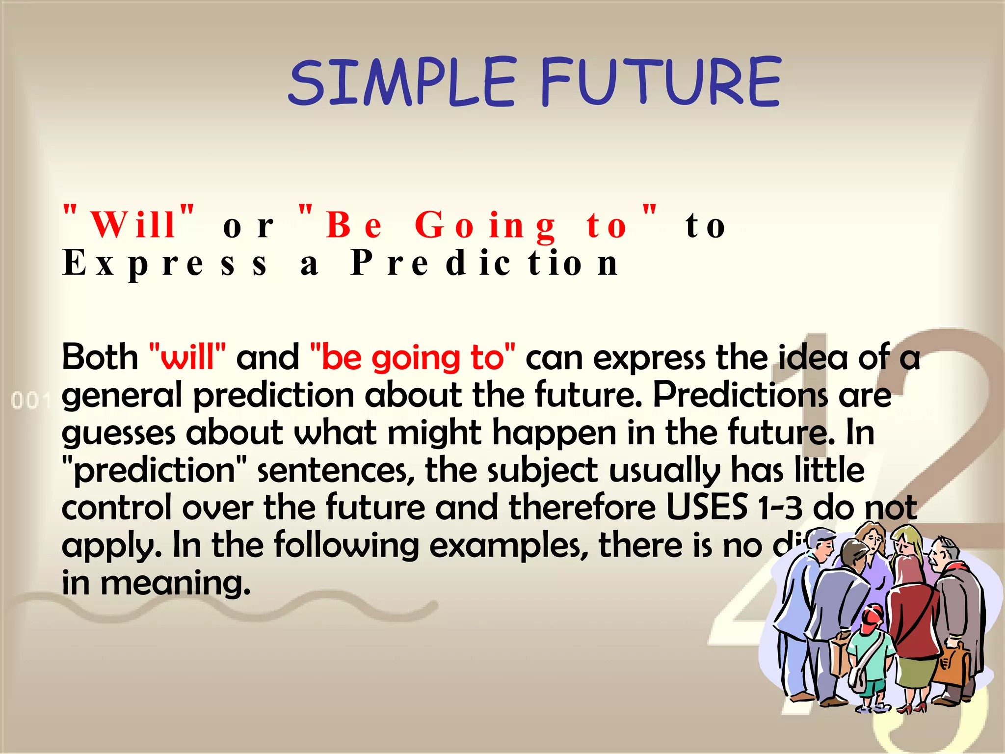 SIMPLE FUTURE " Will"  or  "Be Going to"  to Express a Prediction Both  "will"  and  "be going to"  can express the idea of a general prediction about the future. Predictions are guesses about what might happen in the future. In "prediction" sentences, the subject usually has little control over the future and therefore USES 1-3 do not apply. In the following examples, there is no difference in meaning. 