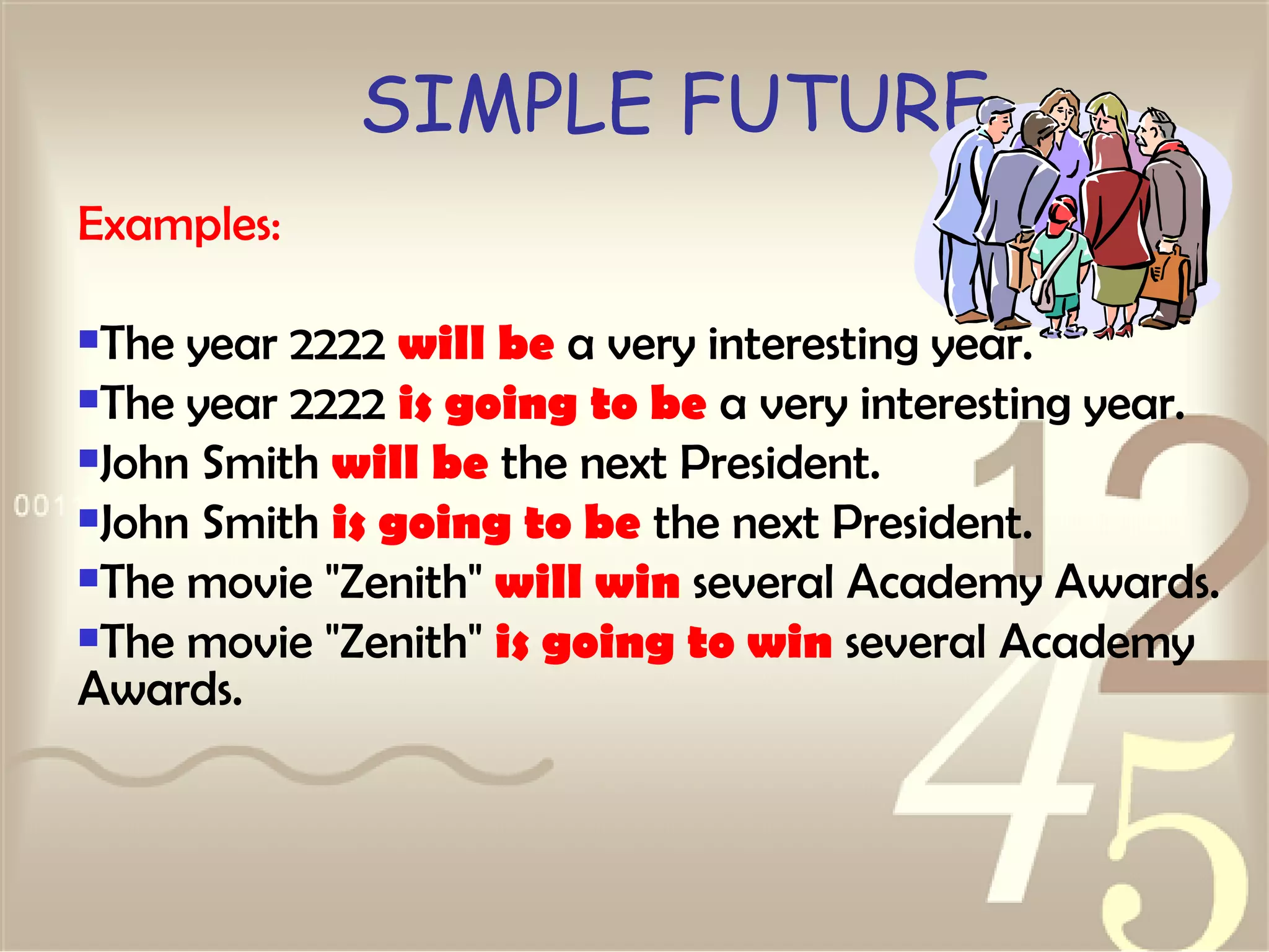 SIMPLE FUTURE Examples: The year 2222  will be  a very interesting year.  The year 2222  is going to be  a very interesting year.  John Smith  will be  the next President.  John Smith  is going to be  the next President.  The movie "Zenith"  will win  several Academy Awards.  The movie "Zenith"  is going to win  several Academy Awards.  