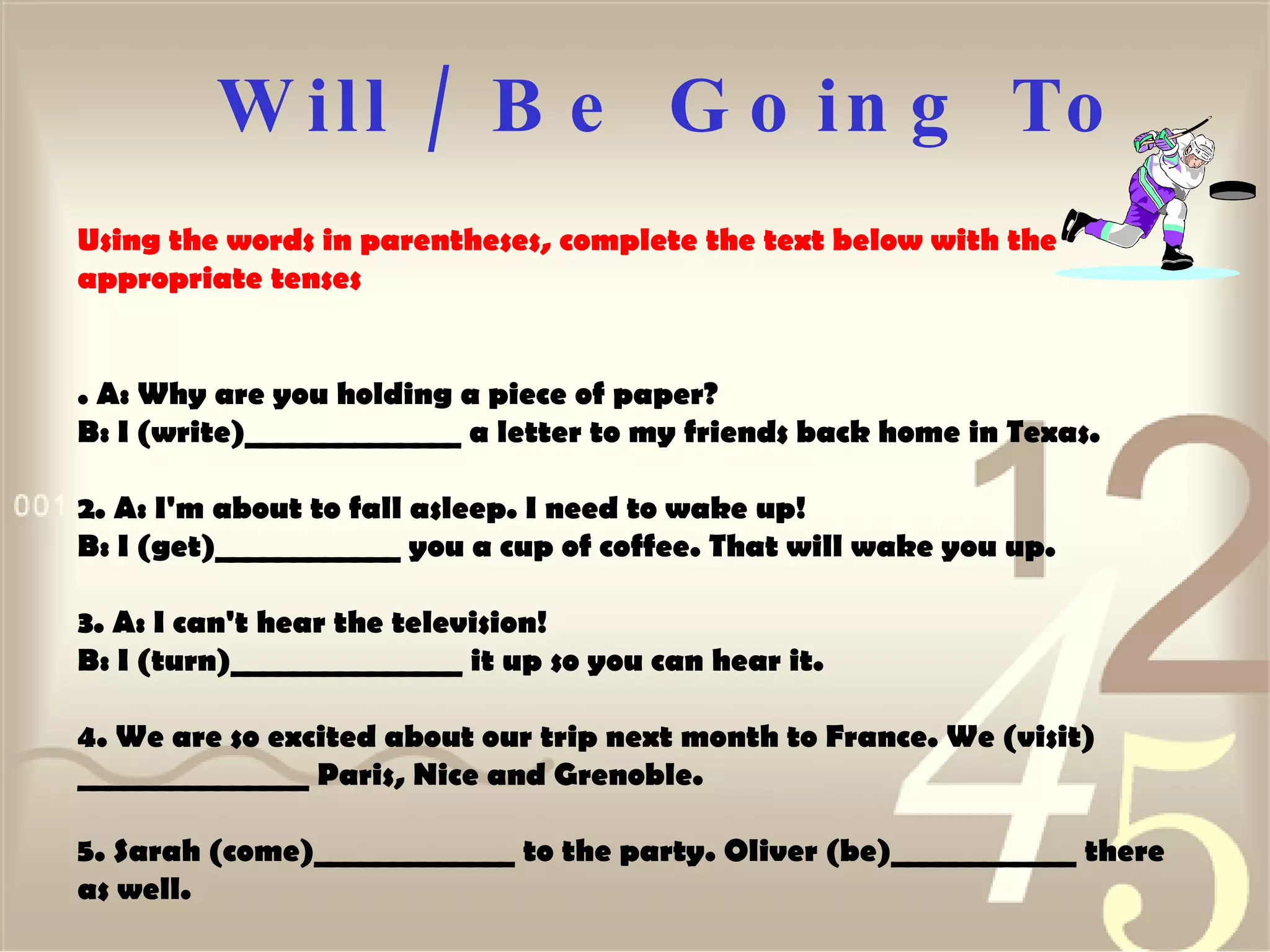 Will / Be Going To Using the words in parentheses, complete the text below with the appropriate tenses  . A: Why are you holding a piece of paper?  B: I (write)______________ a letter to my friends back home in Texas.  2. A: I'm about to fall asleep. I need to wake up!  B: I (get)____________ you a cup of coffee. That will wake you up.  3. A: I can't hear the television!  B: I (turn)_______________ it up so you can hear it.  4. We are so excited about our trip next month to France. We (visit) _______________ Paris, Nice and Grenoble. 5. Sarah (come)_____________ to the party. Oliver (be)____________ there as well.  