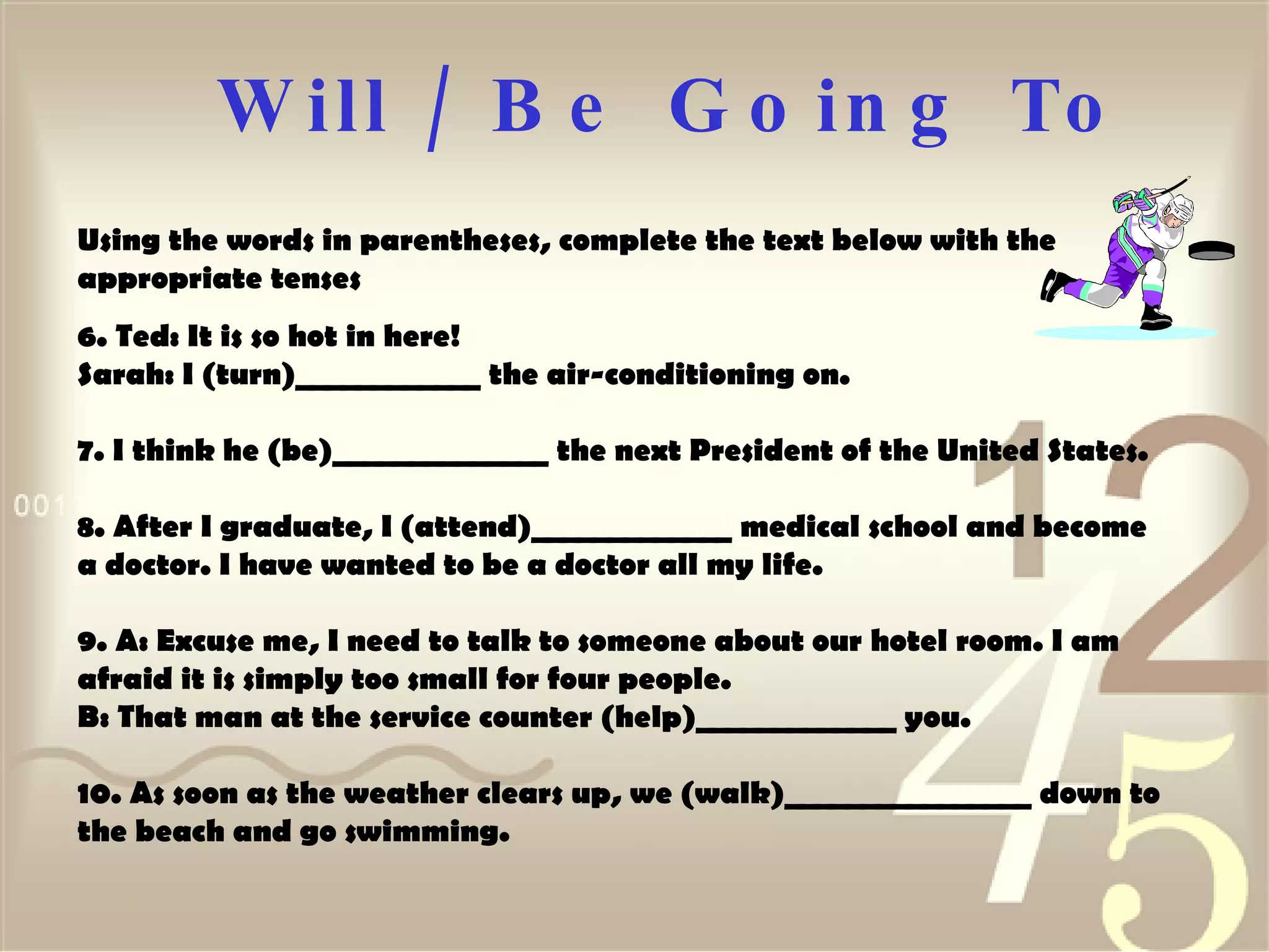 Will / Be  Going To Using the words in parentheses, complete the text below with the appropriate tenses  6. Ted: It is so hot in here!  Sarah: I (turn)____________ the air-conditioning on.  7. I think he (be)______________ the next President of the United States.  8. After I graduate, I (attend)_____________ medical school and become a doctor. I have wanted to be a doctor all my life. 9. A: Excuse me, I need to talk to someone about our hotel room. I am afraid it is simply too small for four people.  B: That man at the service counter (help)_____________ you.  10. As soon as the weather clears up, we (walk)________________ down to the beach and go swimming.  