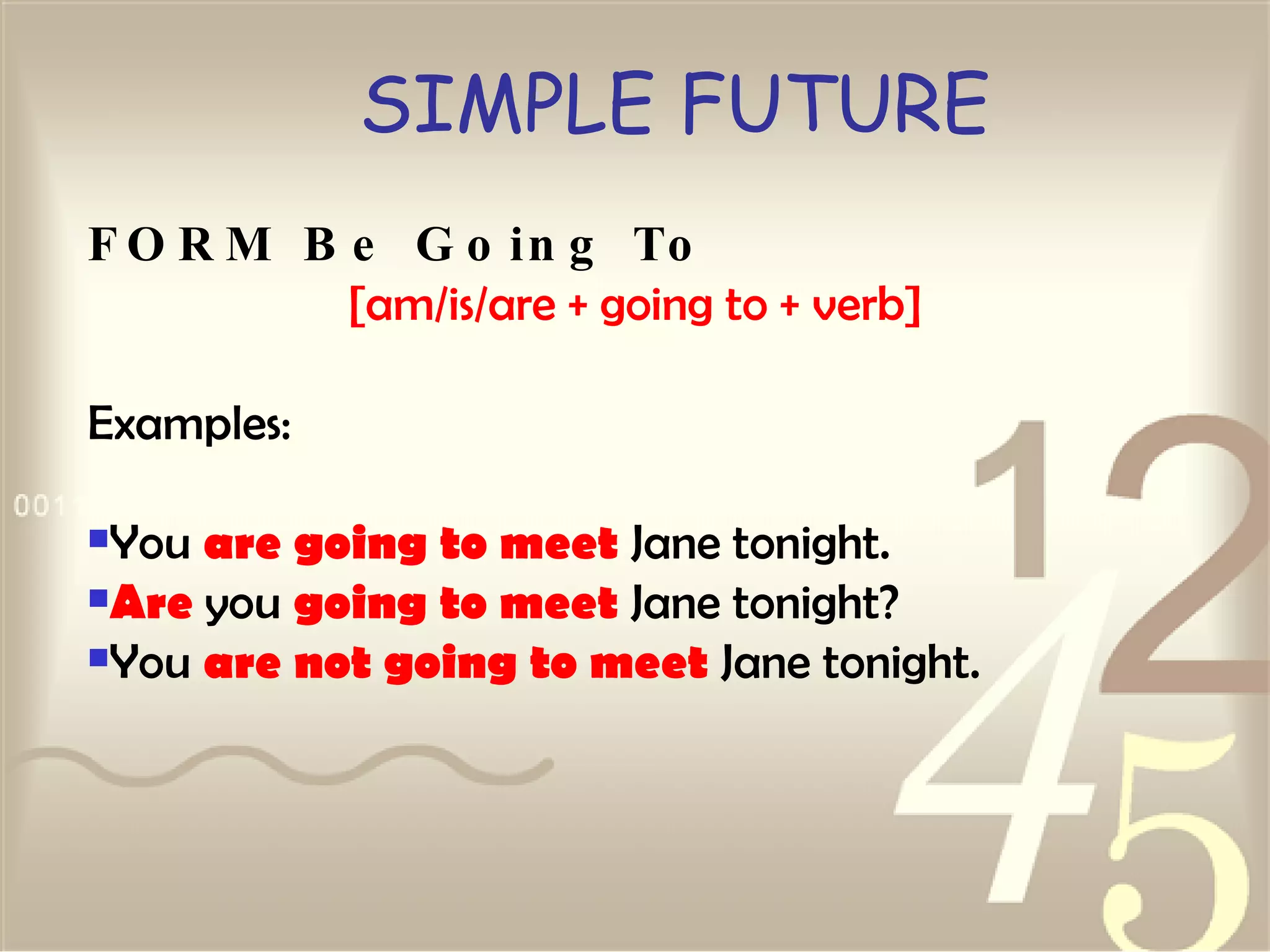 SIMPLE FUTURE FORM Be Going To [am/is/are + going to + verb] Examples: You  are going to meet  Jane tonight.  Are  you  going to meet  Jane tonight?  You  are not going to meet  Jane tonight.   