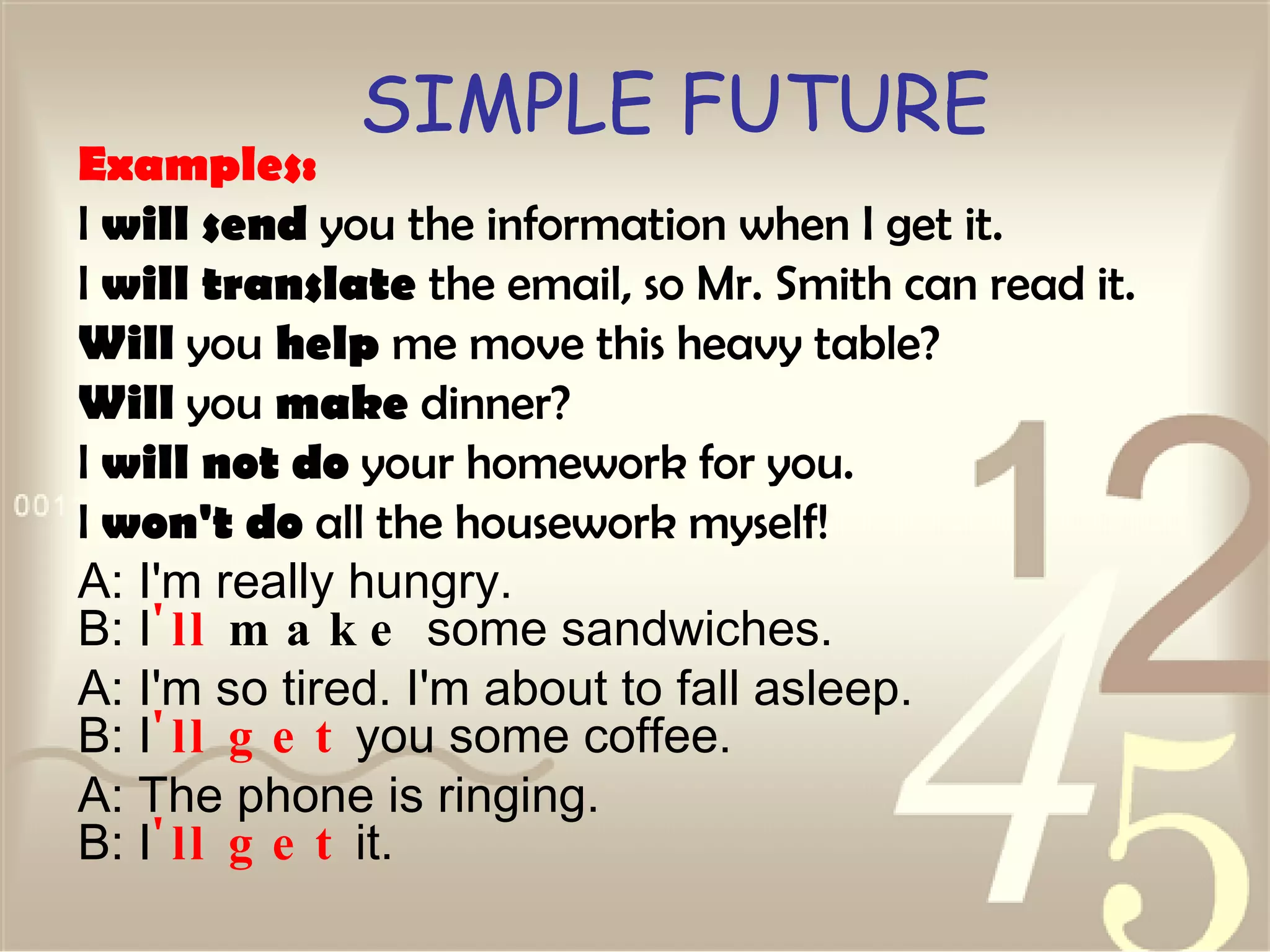 SIMPLE FUTURE Examples: I  will send  you the information when I get it.  I  will translate  the email, so Mr. Smith can read it.  Will  you  help  me move this heavy table?  Will  you  make  dinner?  I  will not do  your homework for you.  I  won't do  all the housework myself!  A: I'm really hungry. B: I 'll  make  some sandwiches.  A: I'm so tired. I'm about to fall asleep. B: I 'll   get  you some coffee.  A: The phone is ringing. B: I 'll   get  it.  