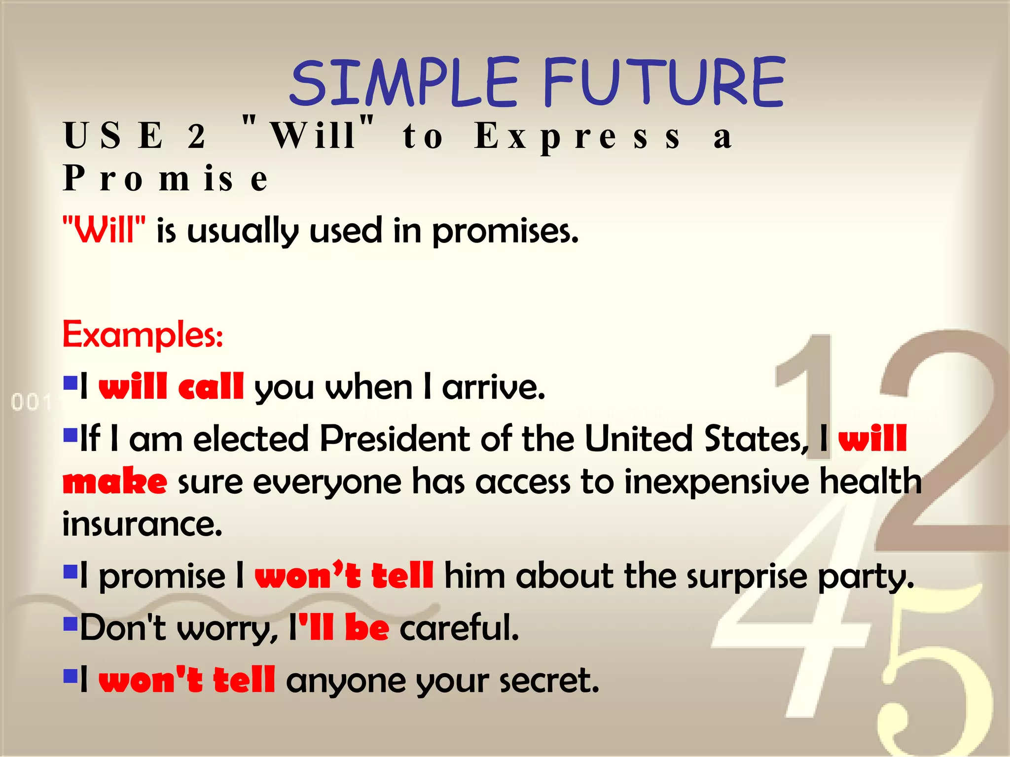 SIMPLE FUTURE USE 2 "Will" to Express a Promise "Will"  is usually used in promises. Examples: I  will call  you when I arrive.  If I am elected President of the United States, I  will make  sure everyone has access to inexpensive health insurance.  I promise I  won’t tell  him about the surprise party.  Don't worry, I 'll be  careful.  I  won't tell  anyone your secret.   