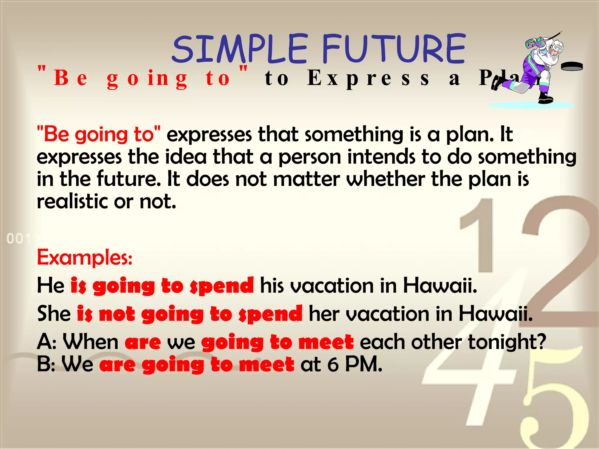 SIMPLE FUTURE "Be going to"  to Express a Plan "Be going to"  expresses that something is a plan. It expresses the idea that a person intends to do something in the future. It does not matter whether the plan is realistic or not.  Examples: He  is going to spend  his vacation in Hawaii.  She  is not going to spend  her vacation in Hawaii.  A: When  are  we  going to meet  each other tonight? B: We  are going to meet  at 6 PM.   