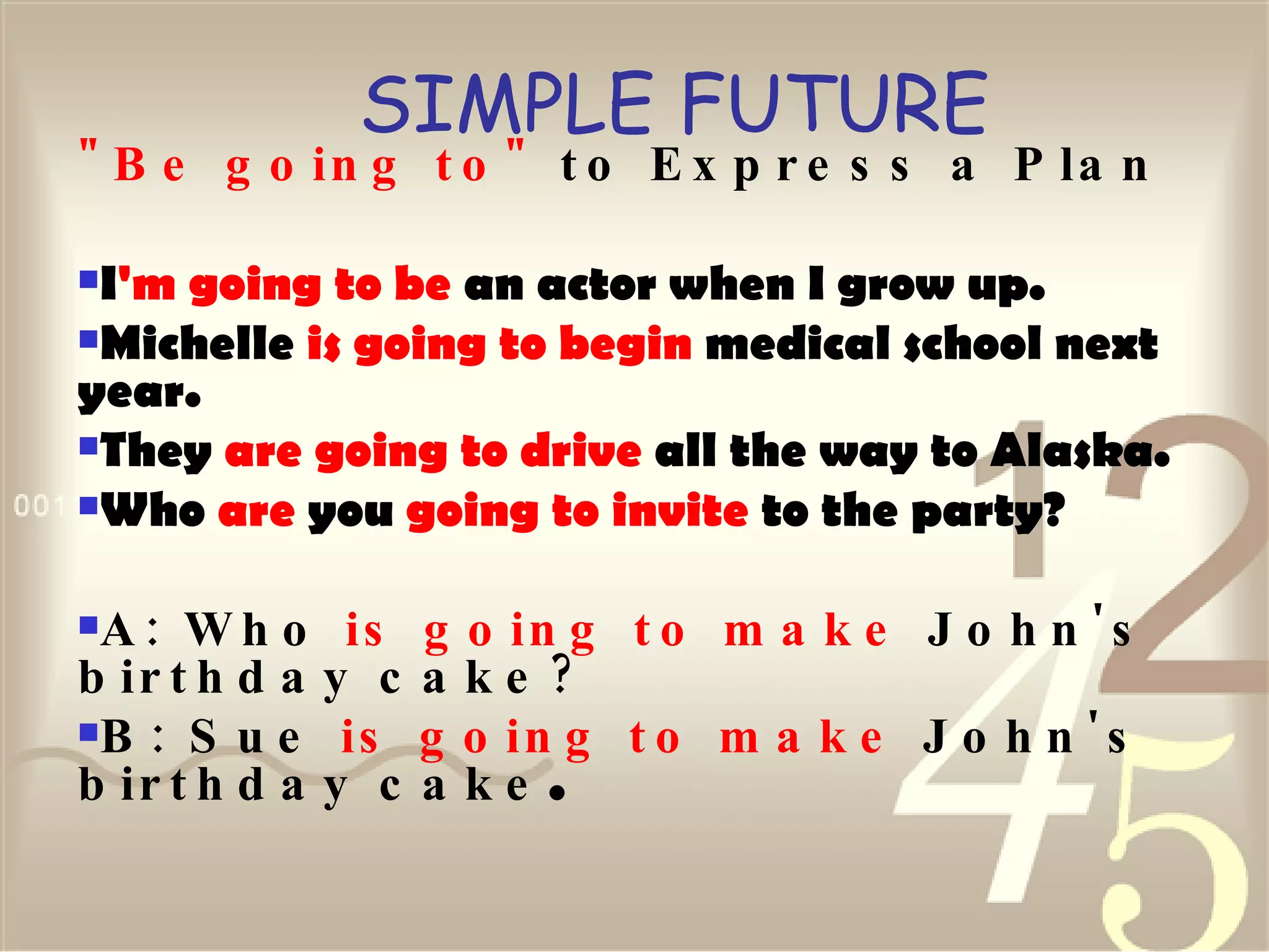 SIMPLE FUTURE "Be going to"  to Express a Plan I 'm   going to be  an actor when I grow up.  Michelle  is going to begin  medical school next year.  They  are going to drive  all the way to Alaska.  Who  are  you  going to invite  to the party?  A: Who  is going to make  John's birthday cake? B: Sue  is going to make  John's birthday cake .   