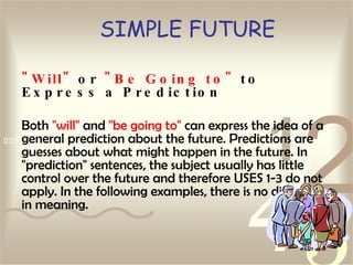 SIMPLE FUTURE " Will"  or  "Be Going to"  to Express a Prediction Both  "will"  and  "be going to"  can express the idea of a general prediction about the future. Predictions are guesses about what might happen in the future. In "prediction" sentences, the subject usually has little control over the future and therefore USES 1-3 do not apply. In the following examples, there is no difference in meaning. 