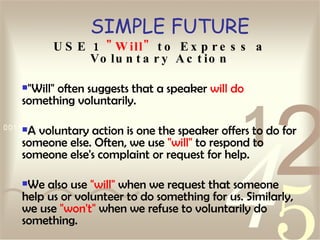 SIMPLE FUTURE USE 1  "Will"  to Express a Voluntary Action "Will" often suggests that a speaker  will do  something voluntarily.  A voluntary action is one the speaker offers to do for someone else. Often, we use  "will"  to respond to someone else's complaint or request for help.  We also use  "will"  when we request that someone help us or volunteer to do something for us. Similarly, we use  "won't"  when we refuse to voluntarily do something.   