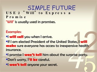 SIMPLE FUTURE USE 2 "Will" to Express a Promise "Will"  is usually used in promises. Examples: I  will call  you when I arrive.  If I am elected President of the United States, I  will make  sure everyone has access to inexpensive health insurance.  I promise I  won’t tell  him about the surprise party.  Don't worry, I 'll be  careful.  I  won't tell  anyone your secret.   