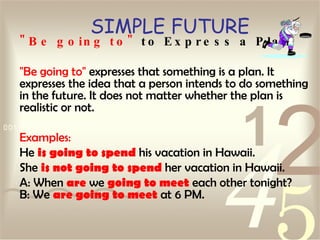 SIMPLE FUTURE "Be going to"  to Express a Plan "Be going to"  expresses that something is a plan. It expresses the idea that a person intends to do something in the future. It does not matter whether the plan is realistic or not.  Examples: He  is going to spend  his vacation in Hawaii.  She  is not going to spend  her vacation in Hawaii.  A: When  are  we  going to meet  each other tonight? B: We  are going to meet  at 6 PM.   