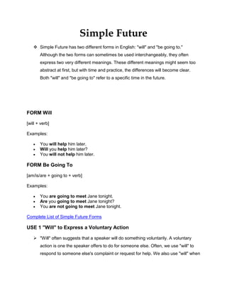 Simple Future<br />,[object Object],FORM Will<br />[will + verb]<br />Examples:<br />You will help him later.<br />Will you help him later?<br />You will not help him later. <br />FORM Be Going To<br />[am/is/are + going to + verb]<br />Examples:<br />You are going to meet Jane tonight.<br />Are you going to meet Jane tonight?<br />You are not going to meet Jane tonight. <br />Complete List of Simple Future Forms<br />USE 1 quot;
Willquot;
 to Express a Voluntary Action<br />,[object Object],Examples:<br />I will send you the information when I get it.<br />I will translate the email, so Mr. Smith can read it. <br />Will you help me move this heavy table?<br />Will you make dinner?<br />I will not do your homework for you.<br />I won't do all the housework myself!<br />A: I'm really hungry.B: I'll make some sandwiches.<br />A: I'm so tired. I'm about to fall asleep.B: I'll get you some coffee.<br />A: The phone is ringing.B: I'll get it.<br />USE 2 quot;
Willquot;
 to Express a Promise<br />quot;
Willquot;
 is usually used in promises.<br />Examples:<br />I will call you when I arrive.<br />If I am elected President of the United States, I will make sure everyone has access to inexpensive health insurance.<br />I promise I will not tell him about the surprise party.<br />Don't worry, I'll be careful.<br />I won't tell anyone your secret.<br />USE 3 quot;
Be going toquot;
 to Express a Plan<br />quot;
Be going toquot;
 expresses that something is a plan. It expresses the idea that a person intends to do something in the future. It does not matter whether the plan is realistic or not. <br />Examples:<br />He is going to spend his vacation in Hawaii.<br />She is not going to spend her vacation in Hawaii.<br />A: When are we going to meet each other tonight?B: We are going to meet at 6 PM. <br />I'm going to be an actor when I grow up.<br />Michelle is going to begin medical school next year. <br />They are going to drive all the way to Alaska. <br />Who are you going to invite to the party? <br />A: Who is going to make John's birthday cake?B: Sue is going to make John's birthday cake.<br />USE 4 quot;
Willquot;
 or quot;
Be Going toquot;
 to Express a Prediction<br />,[object Object],Examples:<br />The year 2222 will be a very interesting year.<br />The year 2222 is going to be a very interesting year.<br />John Smith will be the next President.<br />John Smith is going to be the next President.<br />The movie quot;
Zenithquot;
 will win several Academy Awards.<br />The movie quot;
Zenithquot;
 is going to win several Academy Awards.<br />IMPORTANT<br />In the Simple Future, it is not always clear which USE the speaker has in mind. Often, there is more than one way to interpret a sentence's meaning.<br />No Future in Time Clauses<br />Like all future forms, the Simple Future cannot be used in clauses beginning with time expressions such as: when, while, before, after, by the time, as soon as, if, unless, etc. Instead of Simple Future, Simple Present is used. <br />Examples:<br />When you will arrive tonight, we will go out for dinner. Not Correct<br />When you arrive tonight, we will go out for dinner. Correct<br />ADVERB PLACEMENT<br />The examples below show the placement for grammar adverbs such as: always, only, never, ever, still, just, etc.<br />Examples:<br />You will never help him.<br />Will you ever help him?<br />You are never going to meet Jane.<br />Are you ever going to meet Jane?<br />ACTIVE / PASSIVE<br />Examples:<br />John will finish the work by 5:00 PM. Active<br />The work will be finished by 5:00 PM. Passive<br />Sally is going to make a beautiful dinner tonight. Active<br />A beautiful dinner is going to be made by Sally tonight. Passive<br />http://www.englishpage.com/verbpage/simplefuture.html<br />EXERCISE<br />Future tense <br />Complete the following sentences with the appropriate form of the verb in brackets :- the future simple           (ex : I will watch)           - the future continuous (ex : I will be watching)(The answers are at the bottom of the page).      1.   I promise I ______________ (call) you as soon as I have any news.       2.   This time tomorrow Tom ________________(fly) over the Atlantic on his way to Boston.       3.   Those bags look heavy.  I _________________________ (carry) one of them for you.      4.   They are getting married on Saturday.  All the guests _________________ (wear) white.       5.   The following week they ______________________ (enjoy) the sun in the West Indies.        6.   The sky is a bit cloudy.  __________________ (rain) do you think?        7.   If you look at this map you ____________ (see) where the islands are.      8.   You should have no problem finding him.  He ___________________ (carry) a guitar. <br />