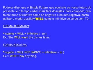 Pode-se dizer que o Simple Future, que equivale ao nosso futuro do
presente, é o tempo verbal mais fácil do inglês. Para compô-lo, tan-
to na forma afirmativa como na negativa e na interrogativa, basta
utilizar o modal auxiliary WILL como o infinitivo do verbo sem TO.
FORMA AFIRMATIVA:
 sujeito + WILL + infinitivo ( - to )
Ex.: She WILL wash the dishes later.
FORMA NEGATIVA:
 sujeito + WILL NOT (WON’T) + infinitivo ( - to )
Ex.: I WON’T buy anything.
 