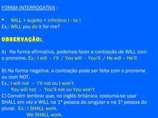 FORMA INTERROGATIVA :
 WILL + sujeito + infinitivo ( - to )
Ex.: WILL you do it for me?
OBSERVAÇÃO:
A) Na forma afirmativa, podemos fazer a contração de WILL com
o pronome. Ex.: I will - I’ll / You will - You’ll / He will – He’ll
B) Na forma negativa, a contração pode ser feita com o pronome
ou com NOT.
Ex.: I will not – I’ll not ou I won’t
You will not – You’ll not ou You won’t
C) Convém lembrar que, no inglês britânico, costuma-se usar
SHALL em vez e WILL na 1ª pessoa do singular e na 1ª pessoa do
plural. Ex.: I SHALL work.
We SHALL work.
 