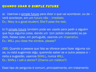 QUANDO USAR OQUANDO USAR O SIMPLE FUTURESIMPLE FUTURE
a) Usamos o simple future para dizer o que vai acontecer, ou de –
verá acontecer, em um futuro não – imediato.
Ex.: Mary is a good student; She’ll pass the test.
b) O simple future também pode ser usado para pedir a alguém
que faça alguma coisa, dando um tom polido (educado) ao pe-
dido. Nesse caso, em português, usamos um imperativo.
Ex.: WILL you close the window, please?
OBS: Quando a pessoa que fala se oferece para fazer alguma coi-
as, ou está sugerindo algo, querendo saber se a outra pessoa a –
ceita a sugestão, usamos SHALL, nunca WILL.
Ex.: SHALL I call a doctor? (Chamo um médico?)
Esse tipo de pergunta é comum, principalmente, em tratamento
 