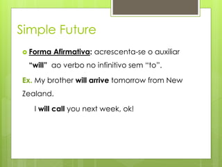 Simple Future
 Forma Afirmativa: acrescenta-se o auxiliar
“will” ao verbo no infinitivo sem “to”.
Ex. My brother will arrive tomorrow from New
Zealand.
I will call you next week, ok!
 