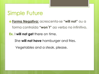 Simple Future
 Forma Negativa: acrescenta-se “will not” ou a
forma contraída “won´t” ao verbo no infinitivo.
Ex. I will not get there on time.
She will not have hamburger and fries.
Vegetables and a steak, please.
 
