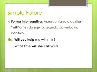 Simple Future
 Forma Interrogativa: Acrescenta-se o auxiliar
“will”antes do sujeito, seguido do verbo no
infinitivo.
Ex. Will you help me with this?
What time will she call you?
 