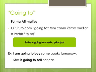 “Going to”
- Forma Afirmativa
- O futuro com “going to” tem como verbo auxiliar
o verbo “to be”
Ex. I am going to buy some books tomorrow.
She is going to sell her car.
 