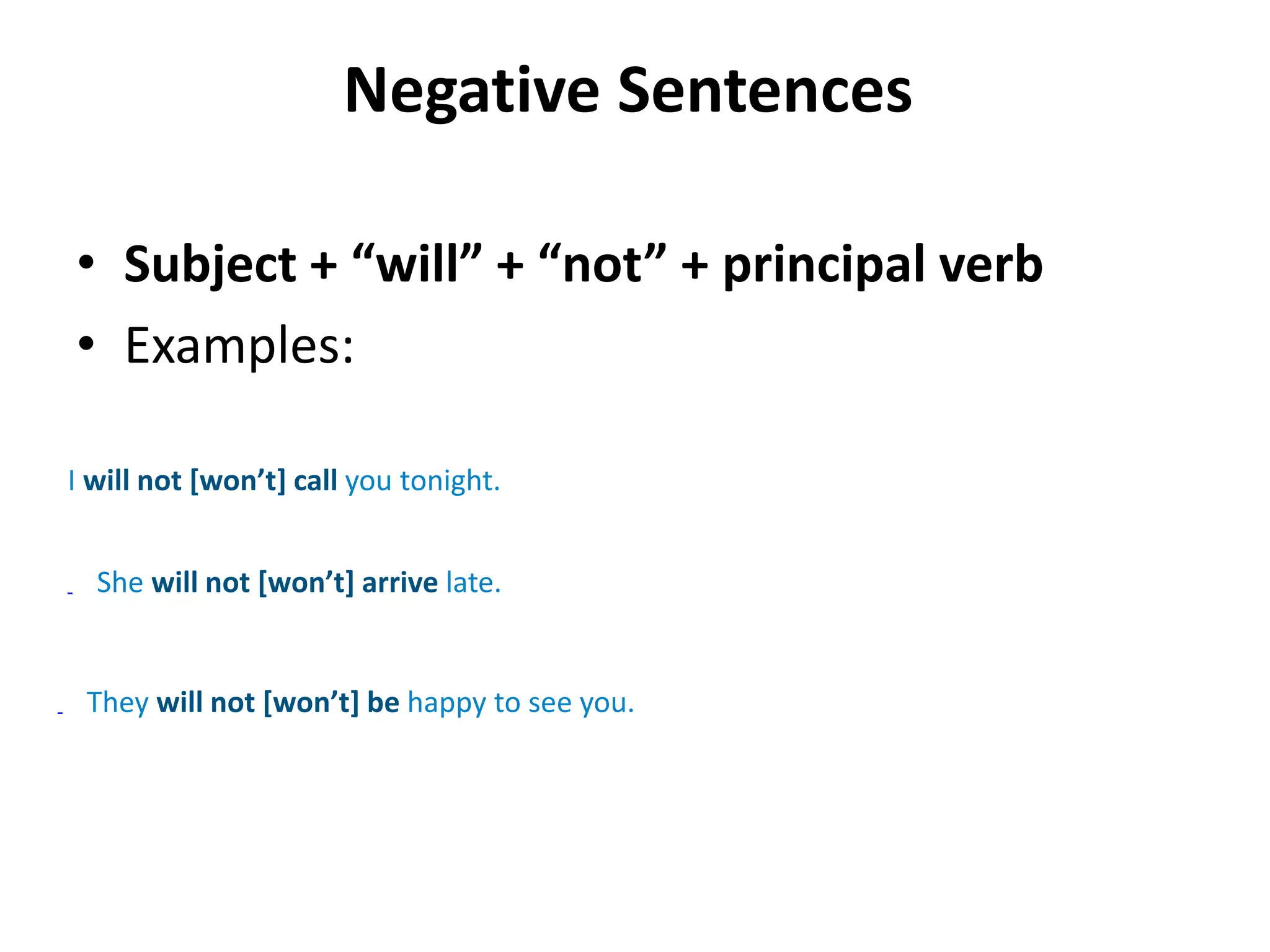 Negative Sentences
• Subject + “will” + “not” + principal verb
• Examples:
I will not [won’t] call you tonight.
She will not [won’t] arrive late.
They will not [won’t] be happy to see you.
 