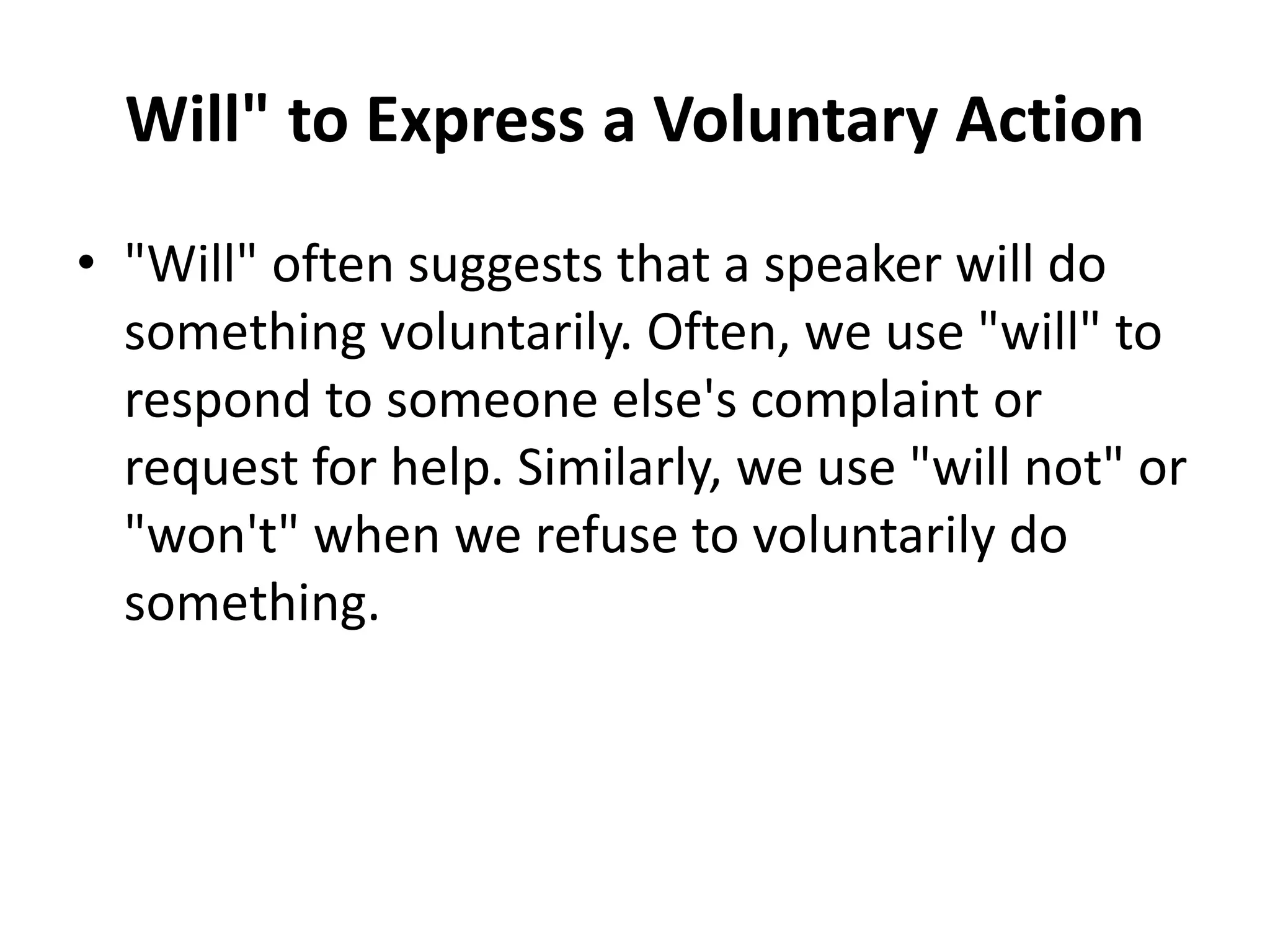 Will" to Express a Voluntary Action
• "Will" often suggests that a speaker will do
something voluntarily. Often, we use "will" to
respond to someone else's complaint or
request for help. Similarly, we use "will not" or
"won't" when we refuse to voluntarily do
something.
 